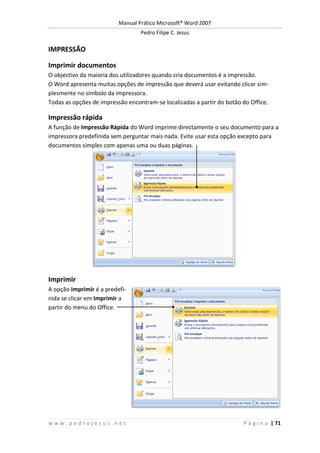 Manual Prático Microsoft® Word 2007
Pedro Filipe C. Jesus
w w w . p e d r o j e s u s . n e t P á g i n a | 71
IMPRESSÃO
Imprimir documentos
O objectivo da maioria dos utilizadores quando cria documentos é a impressão.
O Word apresenta muitas opções de impressão que deverá usar evitando clicar sim-
plesmente no símbolo da impressora.
Todas as opções de impressão encontram-se localizadas a partir do botão do Office.
Impressão rápida
A função de Impressão Rápida do Word imprime directamente o seu documento para a
impressora predefinida sem perguntar mais nada. Evite usar esta opção excepto para
documentos simples com apenas uma ou duas páginas.
Imprimir
A opção Imprimir é a predefi-
nida se clicar em Imprimir a
partir do menu do Office.
 