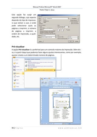 Manual Prático Microsoft® Word 2007
Pedro Filipe C. Jesus
72 | P á g i n a w w w . p e d r o j e s u s . n e t
Esta opção faz surgir um
segundo diálogo, cujo aspecto
depende do tipo de impresso-
ra que estiver a usar, e onde
pode seleccionar quais as
páginas a imprimir, o número
de páginas a imprimir, a
ordem de impressão, a quali-
dade, etc.
Pré-visualizar
A opção Pré-visualizar é a preferível para um controlo máximo da impressão. Além dis-
so, é a partir daqui que podemos fazer alguns ajustes interessantes, como por exemplo,
ajustar o texto a um determinado número de páginas.
 