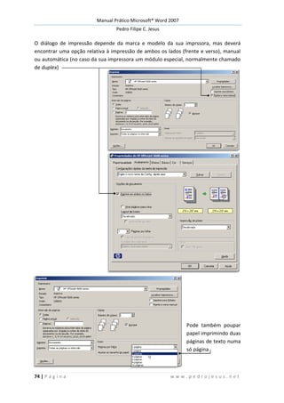 Manual Prático Microsoft® Word 2007
Pedro Filipe C. Jesus
74 | P á g i n a w w w . p e d r o j e s u s . n e t
O diálogo de impressão depende da marca e modelo da sua imprssora, mas deverá
encontrar uma opção relativa à impressão de ambos os lados (frente e verso), manual
ou automática (no caso da sua impressora um módulo especial, normalmente chamado
de duplex)
Pode também poupar
papel imprimindo duas
páginas de texto numa
só página
 