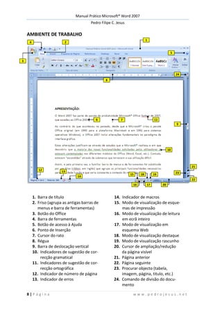 Manual Prático Microsoft® Word 2007
Pedro Filipe C. Jesus
8 | P á g i n a w w w . p e d r o j e s u s . n e t
AMBIENTE DE TRABALHO
1. Barra de título 14. Indicador de macros
2. Friso (agrupa as antigas barras de
menus e barra de ferramentas)
15. Modo de visualização de esque-
mas de impressão
3. Botão do Office 16. Modo de visualização de leitura
4. Barra de ferramentas em ecrã inteiro
5. Botão de acesso à Ajuda 17. Modo de visualização em
6. Ponto de Inserção esquema Web
7. Cursor do rato 18. Modo de visualização destaque
8. Régua 19. Modo de visualização rascunho
9. Barra de deslocação vertical 20. Cursor de ampliação/redução
10. Indicadores de sugestão de cor-
recção gramatical
da página visível
21. Página anterior
11. Indicadores de sugestão de cor-
recção ortográfica
22. Página seguinte
23. Procurar objecto (tabela,
12. Indicador de número de página imagem, página, titulo, etc.)
13. Indicador de erros 24. Comando de divisão do docu-
mento
2
3
4
5
8
9
1176
10
12 13
14
15
16 17
18 19
20
21
22
23
24
1
 
