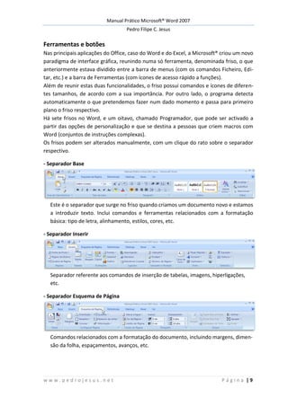 Manual Prático Microsoft® Word 2007
Pedro Filipe C. Jesus
w w w . p e d r o j e s u s . n e t P á g i n a | 9
Ferramentas e botões
Nas principais aplicações do Office, caso do Word e do Excel, a Microsoft® criou um novo
paradigma de interface gráfica, reunindo numa só ferramenta, denominada friso, o que
anteriormente estava dividido entre a barra de menus (com os comandos Ficheiro, Edi-
tar, etc.) e a barra de Ferramentas (com ícones de acesso rápido a funções).
Além de reunir estas duas funcionalidades, o friso possui comandos e ícones de diferen-
tes tamanhos, de acordo com a sua importância. Por outro lado, o programa detecta
automaticamente o que pretendemos fazer num dado momento e passa para primeiro
plano o friso respectivo.
Há sete frisos no Word, e um oitavo, chamado Programador, que pode ser activado a
partir das opções de personalização e que se destina a pessoas que criem macros com
Word (conjuntos de instruções complexas).
Os frisos podem ser alterados manualmente, com um clique do rato sobre o separador
respectivo.
- Separador Base
Este é o separador que surge no friso quando criamos um documento novo e estamos
a introduzir texto. Inclui comandos e ferramentas relacionados com a formatação
básica: tipo de letra, alinhamento, estilos, cores, etc.
- Separador Inserir
Separador referente aos comandos de inserção de tabelas, imagens, hiperligações,
etc.
- Separador Esquema de Página
Comandos relacionados com a formatação do documento, incluindo margens, dimen-
são da folha, espaçamentos, avanços, etc.
 