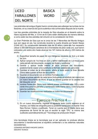 LICEO
FARALLONES
DEL NORTE
BASICA
WORD
LEONARDO ANTONIO HINCAPIE GARCIA
DOCENTE TECNICO
3
Las pirámides del antiguo Egipto fueron construidas para albergar las tumbas de los
faraones, en su creencia de que la auténtica vida comenzaba después de la muerte.
Las tres grandes pirámides de la meseta de Giza situadas en el desierto sobre la
ribera izquierda del Nilo, a 12 km de El Cairo están distribuidas de manera idéntica
a como están las tres estrellas del cinturón en la constelación de Orión.
La Gran Pirámide de Giza que es la única de las 7 Maravillas del Mundo Antiguo
que aún sigue en pie, fue construida durante la cuarta dinastía por faraón Keops
(2.640 AC). Su construcción demando más de 20 años y para ello fue necesario
utilizar 2.300.000 bloques calcáreos de 2,5 toneladas de peso cada uno, que fueron
colocados uno sobre otro hasta alcanzar los 147 metros de altura y 230 metros de
ancho.
2) Especificar tamaño de papel A4 con márgenes izquierdo de 4cm y el resto
de 2cm.
3) Aplicar sangría de 1ra línea en 2cm y definir interlineado en 1,5 líneas para
cada párrafo del documento, excepto los títulos y subtítulos.
4) Centrar y aplicar borde inferior al título principal del documento,
posteriormente copiar a los subtítulos el formato establecido para éste.
5) Cambiar el orden de la información, ahora el texto sobre la Gran Muralla
China debe quedar al final del documento.
6) Guardar el documento con el nombre Formatos.doc
7) Copiar el primer párrafo de cada tema (incluyendo el subtítulo del mismo) en
un nuevo documento de Word, el que se deberá guardar en la carpeta raíz
del disquete con el
8) nombre Partes.doc. Dicho texto deberá poseer sombreado etilo 15% y color
verde lima para los párrafos y sombreado estilo trama clara y color turquesa
para los subtítulos.
9) Guardar las modificaciones realizadas en todos los documentos.
--- Ejercicio Práctico 4 ---
1) En un nuevo documento, ingresar el siguiente texto (como aparece en el
impreso, con faltas de ortografía para su posterior corrección) en fuente Time
New Roman 12ptos y justificado. Tener en cuenta que el mismo tiene que
prepararse de forma tal de que al escribir la sigla “TPL” la misma sea
sustituida automáticamente por “Tecnología de producción limpia".
Una tecnología limpia es la tecnología que al ser aplicada no produse efectos
secundarios o transformaciones al equilibrio ambiental o a los sistemas naturales
(ecosistemas).
 