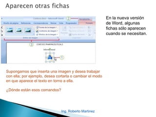 Ing. Roberto Martinez
En la nueva versión
de Word, algunas
fichas sólo aparecen
cuando se necesitan.
Supongamos que inserta una imagen y desea trabajar
con ella; por ejemplo, desea cortarla o cambiar el modo
en que aparece el texto en torno a ella.
¿Dónde están esos comandos?
 