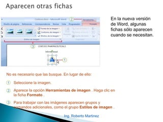 Ing. Roberto Martinez
En la nueva versión
de Word, algunas
fichas sólo aparecen
cuando se necesitan.
1
2
3
Seleccione la imagen.
Aparece la opción Herramientas de imagen . Haga clic en
la ficha Formato .
Para trabajar con las imágenes aparecen grupos y
comandos adicionales, como el grupo Estilos de imagen .
No es necesario que las busque. En lugar de ello:
 