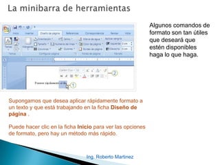 Ing. Roberto Martinez
Algunos comandos de
formato son tan útiles
que deseará que
estén disponibles
haga lo que haga.
Supongamos que desea aplicar rápidamente formato a
un texto y que está trabajando en la ficha Diseño de
página .
Puede hacer clic en la ficha Inicio para ver las opciones
de formato, pero hay un método más rápido.
 