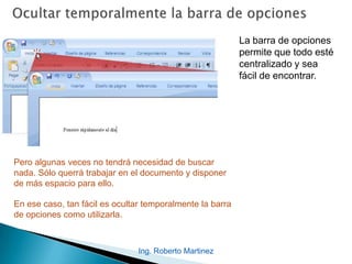 Ing. Roberto Martinez
La barra de opciones
permite que todo esté
centralizado y sea
fácil de encontrar.
Pero algunas veces no tendrá necesidad de buscar
nada. Sólo querrá trabajar en el documento y disponer
de más espacio para ello.
En ese caso, tan fácil es ocultar temporalmente la barra
de opciones como utilizarla.
 
