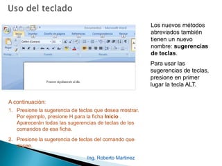Ing. Roberto Martinez
Los nuevos métodos
abreviados también
tienen un nuevo
nombre: sugerencias
de teclas.
1. Presione la sugerencia de teclas que desea mostrar.
Por ejemplo, presione H para la ficha Inicio .
Aparecerán todas las sugerencias de teclas de los
comandos de esa ficha.
2. Presione la sugerencia de teclas del comando que
desee.
A continuación:
Para usar las
sugerencias de teclas,
presione en primer
lugar la tecla ALT.
 
