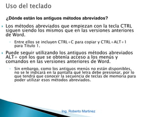 Ing. Roberto Martinez
 Los métodos abreviados que empiezan con la tecla CTRL
siguen siendo los mismos que en las versiones anteriores
de Word.
◦ Entre ellos se incluyen CTRL+C para copiar y CTRL+ALT+1
para Título 1.
 Puede seguir utilizando los antiguos métodos abreviados
ALT+ con los que se obtenía acceso a los menús y
comandos en las versiones anteriores de Word.
◦ Sin embargo, como los antiguos menús no están disponibles,
no se le indicará en la pantalla qué letra debe presionar, por lo
que tendrá que conocer la secuencia de teclas de memoria para
poder utilizar esos métodos abreviados.
¿Dónde están los antiguos métodos abreviados?
 