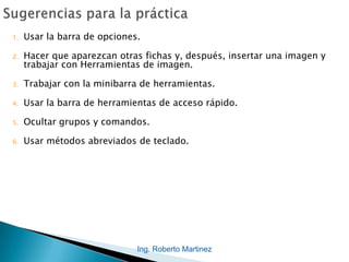 Ing. Roberto Martinez
1. Usar la barra de opciones.
2. Hacer que aparezcan otras fichas y, después, insertar una imagen y
trabajar con Herramientas de imagen.
3. Trabajar con la minibarra de herramientas.
4. Usar la barra de herramientas de acceso rápido.
5. Ocultar grupos y comandos.
6. Usar métodos abreviados de teclado.
 
