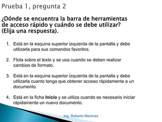 Ing. Roberto Martinez
¿Dónde se encuentra la barra de herramientas
de acceso rápido y cuándo se debe utilizar?
(Elija una respuesta).
1. Está en la esquina superior izquierda de la pantalla y debe
utilizarla para sus comandos favoritos.
2. Flota sobre el texto y se usa cuando se deben realizar
cambios de formato.
3. Está en la esquina superior izquierda de la pantalla y debe
utilizarla cuanto tenga que obtener acceso rápidamente a un
documento.
4. Está en la ficha Inicio y se utiliza cuando es necesario iniciar
rápidamente un nuevo documento.
 