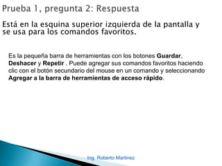 Ing. Roberto Martinez
Está en la esquina superior izquierda de la pantalla y
se usa para los comandos favoritos.
Es la pequeña barra de herramientas con los botones Guardar,
Deshacer y Repetir . Puede agregar sus comandos favoritos haciendo
clic con el botón secundario del mouse en un comando y seleccionando
Agregar a la barra de herramientas de acceso rápido.
 