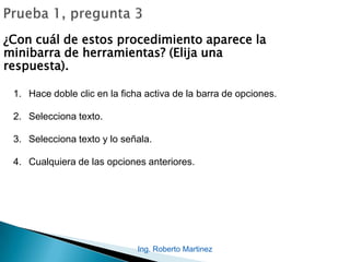 Ing. Roberto Martinez
¿Con cuál de estos procedimiento aparece la
minibarra de herramientas? (Elija una
respuesta).
1. Hace doble clic en la ficha activa de la barra de opciones.
2. Selecciona texto.
3. Selecciona texto y lo señala.
4. Cualquiera de las opciones anteriores.
 