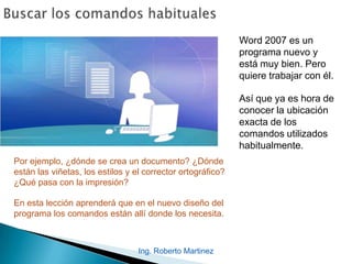 Ing. Roberto Martinez
Word 2007 es un
programa nuevo y
está muy bien. Pero
quiere trabajar con él.
Así que ya es hora de
conocer la ubicación
exacta de los
comandos utilizados
habitualmente.
Por ejemplo, ¿dónde se crea un documento? ¿Dónde
están las viñetas, los estilos y el corrector ortográfico?
¿Qué pasa con la impresión?
En esta lección aprenderá que en el nuevo diseño del
programa los comandos están allí donde los necesita.
 