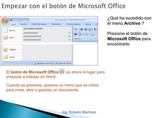 Ing. Roberto Martinez
¿Qué ha sucedido con
el menú Archivo ?
Presione el botón de
Microsoft Office para
encontrarlo.
El botón de Microsoft Office es ahora el lugar para
empezar a trabajar en Word.
Cuando se presiona, aparece un menú que se utiliza
para crear, abrir o guardar un documento.
 