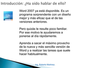 Ing. Roberto Martinez.
Word 2007 ya está disponible. Es un
programa sorprendente con un diseño
mejor y más eficaz que el de las
versiones anteriores.
Pero quizás le resulte poco familiar.
Por ese motivo le ayudaremos a
ponerse al día rápidamente.
Aprenda a sacar el máximo provecho
de la nueva y más sencilla versión de
Word y a realizar las tareas que suele
hacer habitualmente.
 