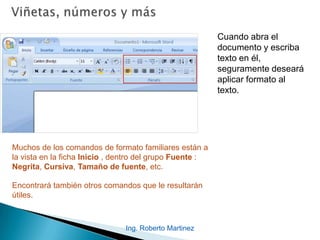 Ing. Roberto Martinez
Cuando abra el
documento y escriba
texto en él,
seguramente deseará
aplicar formato al
texto.
Muchos de los comandos de formato familiares están a
la vista en la ficha Inicio , dentro del grupo Fuente :
Negrita, Cursiva, Tamaño de fuente, etc.
Encontrará también otros comandos que le resultarán
útiles.
 