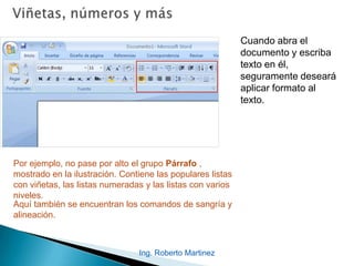 Ing. Roberto Martinez
Cuando abra el
documento y escriba
texto en él,
seguramente deseará
aplicar formato al
texto.
Por ejemplo, no pase por alto el grupo Párrafo ,
mostrado en la ilustración. Contiene las populares listas
con viñetas, las listas numeradas y las listas con varios
niveles.
Aquí también se encuentran los comandos de sangría y
alineación.
 
