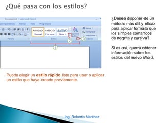 Ing. Roberto Martinez
¿Desea disponer de un
método más útil y eficaz
para aplicar formato que
los simples comandos
de negrita y cursiva?
Si es así, querrá obtener
información sobre los
estilos del nuevo Word.
Puede elegir un estilo rápido listo para usar o aplicar
un estilo que haya creado previamente.
 