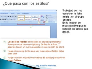 Ing. Roberto Martinez
Trabajará con los
estilos en la ficha
Inicio , en el grupo
Estilos .
1 Los estilos rápidos son estilos de aspecto profesional
listos para usar que son rápidos y fáciles de aplicar. Y
además tienen un nuevo aspecto en esta versión de Word.
Haga clic en este botón para ver más estilos rápidos listos
para usar.
Haga clic en el iniciador de cuadros de diálogo para abrir el
panel Estilos .
2
3
En la imagen se
muestra cómo puede
obtener los estilos que
desee.
 