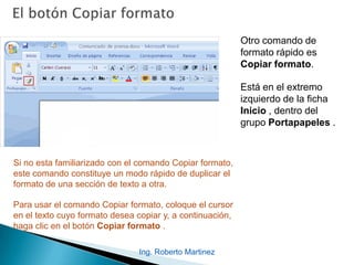 Ing. Roberto Martinez
Otro comando de
formato rápido es
Copiar formato.
Está en el extremo
izquierdo de la ficha
Inicio , dentro del
grupo Portapapeles .
Si no esta familiarizado con el comando Copiar formato,
este comando constituye un modo rápido de duplicar el
formato de una sección de texto a otra.
Para usar el comando Copiar formato, coloque el cursor
en el texto cuyo formato desea copiar y, a continuación,
haga clic en el botón Copiar formato .
 