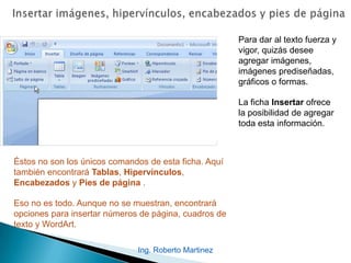 Ing. Roberto Martinez
Para dar al texto fuerza y
vigor, quizás desee
agregar imágenes,
imágenes prediseñadas,
gráficos o formas.
La ficha Insertar ofrece
la posibilidad de agregar
toda esta información.
Éstos no son los únicos comandos de esta ficha. Aquí
también encontrará Tablas, Hipervínculos,
Encabezados y Pies de página .
Eso no es todo. Aunque no se muestran, encontrará
opciones para insertar números de página, cuadros de
texto y WordArt.
 