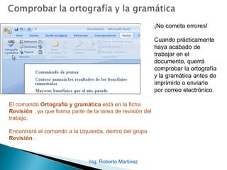 Ing. Roberto Martinez
¡No cometa errores!
Cuando prácticamente
haya acabado de
trabajar en el
documento, querrá
comprobar la ortografía
y la gramática antes de
imprimirlo o enviarlo
por correo electrónico.
El comando Ortografía y gramática está en la ficha
Revisión , ya que forma parte de la tarea de revisión del
trabajo.
Encontrará el comando a la izquierda, dentro del grupo
Revisión .
 