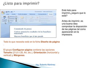 Ing. Roberto Martinez
Está listo para
imprimir,¿seguro que lo
está?
Antes de imprimir, es
una buena idea
comprobar la disposición
de las páginas tal como
aparecerán en la
impresora.
Todo lo que necesita está en la ficha Diseño de página
.
El grupo Configurar página contiene las opciones
Tamaño (21,6 x 28, A4, etc.), Orientación (horizontal y
vertical) y Márgenes.
 