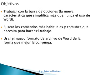 Ing. Roberto Martinez
 Trabajar con la barra de opciones (la nueva
característica que simplifica más que nunca el uso de
Word).
 Buscar los comandos más habituales y comunes que
necesita para hacer el trabajo.
 Usar el nuevo formato de archivo de Word de la
forma que mejor le convenga.
 