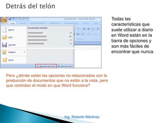 Ing. Roberto Martinez
Todas las
características que
suele utilizar a diario
en Word están en la
barra de opciones y
son más fáciles de
encontrar que nunca.
Pero ¿dónde están las opciones no relacionadas con la
producción de documentos que no están a la vista, pero
que controlan el modo en que Word funciona?
 