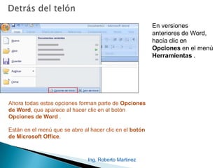 Ing. Roberto Martinez
En versiones
anteriores de Word,
hacía clic en
Opciones en el menú
Herramientas .
Ahora todas estas opciones forman parte de Opciones
de Word, que aparece al hacer clic en el botón
Opciones de Word .
Están en el menú que se abre al hacer clic en el botón
de Microsoft Office.
 