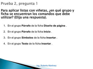 Ing. Roberto Martinez
Para aplicar listas con viñetas, ¿en qué grupo y
ficha se encuentran los comandos que debe
utilizar? (Elija una respuesta).
1. En el grupo Párrafo de la ficha Diseño de página .
2. En el grupo Párrafo de la ficha Inicio .
3. En el grupo Símbolos de la ficha Insertar .
4. En el grupo Texto de la ficha Insertar .
 