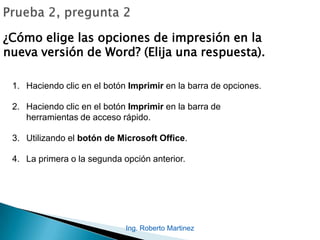 Ing. Roberto Martinez
¿Cómo elige las opciones de impresión en la
nueva versión de Word? (Elija una respuesta).
1. Haciendo clic en el botón Imprimir en la barra de opciones.
2. Haciendo clic en el botón Imprimir en la barra de
herramientas de acceso rápido.
3. Utilizando el botón de Microsoft Office.
4. La primera o la segunda opción anterior.
 