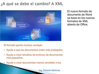 El nuevo formato de
documento de Word
se basa en los nuevos
formatos de XML
abierto de Office.
El formato aporta muchas ventajas:
• Ayuda a que los documentos estén más protegidos.
• Ayuda a crear tamaños de archivos de documentos
más pequeños.
• Ayuda a crear documentos menos sensibles a los
daños.
Ing. Roberto Martinez
 