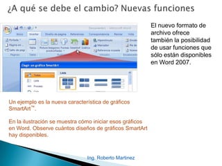 El nuevo formato de
archivo ofrece
también la posibilidad
de usar funciones que
sólo están disponibles
en Word 2007.
Un ejemplo es la nueva característica de gráficos
SmartArt™.
En la ilustración se muestra cómo iniciar esos gráficos
en Word. Observe cuántos diseños de gráficos SmartArt
hay disponibles.
Ing. Roberto Martinez
 