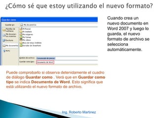 Cuando crea un
nuevo documento en
Word 2007 y luego lo
guarda, el nuevo
formato de archivo se
selecciona
automáticamente.
Puede comprobarlo si observa detenidamente el cuadro
de diálogo Guardar como . Verá que en Guardar como
tipo se indica Documento de Word. Esto significa que
está utilizando el nuevo formato de archivo.
Ing. Roberto Martinez
 