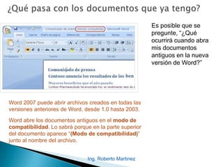 Es posible que se
pregunte, “¿Qué
ocurrirá cuando abra
mis documentos
antiguos en la nueva
versión de Word?”
Word 2007 puede abrir archivos creados en todas las
versiones anteriores de Word, desde 1.0 hasta 2003.
Word abre los documentos antiguos en el modo de
compatibilidad. Lo sabrá porque en la parte superior
del documento aparece “(Modo de compatibilidad)”
junto al nombre del archivo.
Ing. Roberto Martinez
 