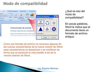 ¿Qué es eso del
modo de
compatibilidad?
En pocas palabras,
Word le indica que el
documento tiene un
formato de archivo
antiguo.
Como ese formato de archivo no reconoce algunas de
las nuevas características de la nueva versión de Word,
esas características se desactivan o se modifican de
forma que se parezcan lo más posible a las de la
versión anterior de Word.
Ing. Roberto Martinez
 