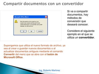 Si va a compartir
documentos, hay
métodos de
conversión que
deseará conocer.
Considere el siguiente
ejemplo en el que se
utiliza un convertidor.
Supongamos que utiliza el nuevo formato de archivo, ya
sea al crear o guardar nuevos documentos o al
actualizar documentos antiguos mediante el comando
Convertir del menú que se abre con el botón de
Microsoft Office.
Ing. Roberto Martinez
 