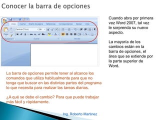 Ing. Roberto Martinez
Cuando abra por primera
vez Word 2007, tal vez
le sorprenda su nuevo
aspecto.
La mayoría de los
cambios están en la
barra de opciones, el
área que se extiende por
la parte superior de
Word.
La barra de opciones permite tener al alcance los
comandos que utiliza habitualmente para que no
tenga que buscar en las distintas partes del programa
lo que necesita para realizar las tareas diarias.
¿A qué se debe el cambio? Para que puede trabajar
más fácil y rápidamente.
 