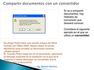 Si va a compartir
documentos, hay
métodos de
conversión que
deseará conocer.
Considere el siguiente
ejemplo en el que se
utiliza un convertidor.
Su amigo Pedro tiene una versión antigua de Word
incluida con Office 2000. Desea utilizar el correo
electrónico para enviarle un documento reciente.
¿Podrá abrirlo?
Sí. Cuando Pedro haga clic en el documento, aparecerá
el mensaje mostrado en la ilustración en el que se le
pregunta si desea descargar un convertidor que le
permita abrir el documento.
Ing. Roberto Martinez
 