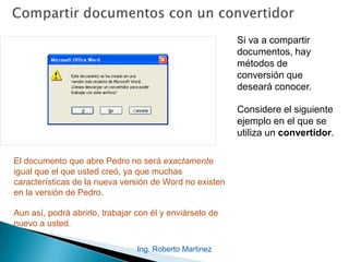 Si va a compartir
documentos, hay
métodos de
conversión que
deseará conocer.
Considere el siguiente
ejemplo en el que se
utiliza un convertidor.
El documento que abre Pedro no será exactamente
igual que el que usted creó, ya que muchas
características de la nueva versión de Word no existen
en la versión de Pedro.
Aun así, podrá abrirlo, trabajar con él y enviárselo de
nuevo a usted.
Ing. Roberto Martinez
 