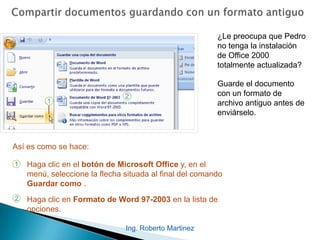 ¿Le preocupa que Pedro
no tenga la instalación
de Office 2000
totalmente actualizada?
Guarde el documento
con un formato de
archivo antiguo antes de
enviárselo.
1
2
Haga clic en el botón de Microsoft Office y, en el
menú, seleccione la flecha situada al final del comando
Guardar como .
Haga clic en Formato de Word 97-2003 en la lista de
opciones.
Así es como se hace:
Ing. Roberto Martinez
 