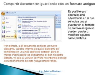 Es posible que
aparezca una
advertencia en la que
se indica que al
guardar en el formato
de archivo antiguo se
pueden perder o
modificar algunas
características.
Por ejemplo, si el documento contiene un nuevo
diagrama, Word le informa de que el diagrama se
combinará en un único objeto no editable, pero al
menos Pedro podrá ver el diagrama, si bien no podrá
editarlo, ya que su versión de Word no entiende el modo
de funcionamiento de esta nueva característica.
Ing. Roberto Martinez
 
