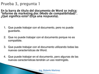 En la barra de título del documento de Word se indica:
“Informe de marketing.doc (Modo de compatibilidad)”.
¿Qué significa esto? (Elija una respuesta).
1. Que puede trabajar con el documento, pero no puede
guardarlo.
2. Que no puede trabajar con el documento porque no es
compatible.
3. Que puede trabajar con el documento utilizando todas las
nuevas características de Word.
4. Que puede trabajar en el documento, pero algunas de las
nuevas características tendrán un uso restringido.
Ing. Roberto Martinez
 