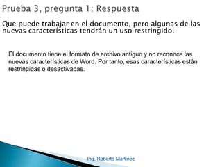 Que puede trabajar en el documento, pero algunas de las
nuevas características tendrán un uso restringido.
El documento tiene el formato de archivo antiguo y no reconoce las
nuevas características de Word. Por tanto, esas características están
restringidas o desactivadas.
Ing. Roberto Martinez
 