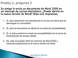 Su amigo le envía un documento de Word 2000 en
un mensaje de correo electrónico. ¿Puede abrirlo en
la nueva versión de Word? (Elija una respuesta).
1. Sí, pero aparecerá una advertencia en la que se indica que se
descargue un convertidor.
2. Sí, pero el documento se abrirá en el modo de compatibilidad.
3. Sí, si activa primero el modo de compatibilidad con la barra de
herramientas de acceso rápido.
4. No, sólo se pueden abrir los archivos de Word 2002 y
versiones posteriores en la nueva versión de Word.
Ing. Roberto Martinez
 