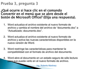 ¿Qué ocurre si hace clic en el comando
Convertir en el menú que se abre desde el
botón de Microsoft Office? (Elija una respuesta).
1. Word actualiza el archivo existente al nuevo formato de
archivo y cambia el nombre del archivo de “documento.doc” a
“Actualizado: documento.doc”.
2. Word actualiza el archivo existente al nuevo formato de
archivo y activa las nuevas características disponibles en la
nueva versión de Word.
3. Word restringe las características para mantener la
compatibilidad con el formato de archivo del documento.
4. Word abre el documento en un estado seguro de sólo lectura
para que pueda verlo en el nuevo formato de archivo.
Ing. Roberto Martinez
 