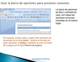 Ing. Roberto Martinez
La barra de opciones
es fácil y cómoda de
usar, con todas las
acciones comunes
incluidas en el mismo
lugar.
Por ejemplo, puede cortar y pegar texto mediante los
comandos de la ficha Inicio , cambiar el formato de
texto utilizando un Estilo y modificar el color de fondo
de la página en la ficha Diseño de página .
 