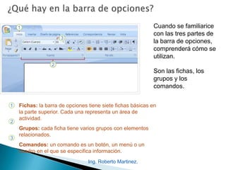 Ing. Roberto Martinez.
Cuando se familiarice
con las tres partes de
la barra de opciones,
comprenderá cómo se
utilizan.
Son las fichas, los
grupos y los
comandos.
1
2
3
Fichas: la barra de opciones tiene siete fichas básicas en
la parte superior. Cada una representa un área de
actividad.
Grupos: cada ficha tiene varios grupos con elementos
relacionados.
Comandos: un comando es un botón, un menú o un
cuadro en el que se especifica información.
 