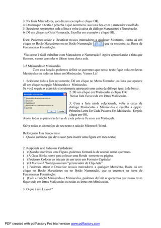 3. Na Guia Marcadores, escolha um exemplo e clique OK.
4. Desmarque o texto e perceba o que aconteceu, sua lista fica com o marcador escolhido.
5. Selecione novamente toda a lista e volte à caixa de diálogo Marcadores e Numeração.
6. Dê um clique na Guia Numerada, Escolha um exemplo e clique OK.
Dica: Podemos ativar e Desativar nossos marcadores a qualquer Momento, Basta dá um
clique no Botão Marcadores ou no Botão Numeração que se encontra na Barra de
Ferramentas Formatação.
Viu como é fácil trabalhar com Marcadores e Numeração? Agora aproveitando a tista que
fizemos, vamos aprender o último tema desta aula.
3.5 Maiúsculas e Minúsculas
Com esta função, podemos definir se queremos que nosso texto fique todo em letras
Maiúsculas ou todas as letras em Minúsculas. Vamos Lá!
1. Selecione toda a lista novamente, Dê um clique no Menu Formatar, na lista que aparece
dê um clique na opção Maiúsculas e Minúsculas.
Se você seguiu o exercício corretamente aparecerá uma caixa de diálogo igual à de baixo:
2. Dê um clique em Maiúsculas e clique OK
Nossa lista ficou toda em letras Maiúsculas.
3. Com a lista ainda selecionada, volte a caixa de
diálogo Maiúsculas e Minúsculas e escolha a opção:
Primeira Letra De Cada Palavra Em Maiúscula. Depois
clique em OK.
Assim todas as primeiras letras de cada palavra ficaram em Maiúscula.
Salve todas as alterações do seu texto e saia do Microsoft Word.
Reforçando Um Pouco mais:
1. Qual o caminho que devo usar para inserir uma figura em meu texto?
2. Responda se é Falso ou Verdadeiro:
( ) Quando inserimos uma Figura, podemos formatá-la de acordo como queremos.
( ) A Guia Borda, serve para colocar uma Borda somente na página.
( ) Podemos Colocar as iniciais de um texto em Formato Capitular
( ) O Microsoft Word possui um “gerenciador de Clip-Arts”
( ) Podemos ativar e Desativar nossos marcadores a qualquer Momento, Basta dá um
clique no Botão Marcadores ou no Botão Numeração, que se encontra na barra de
Ferramentas Formatação.
( )Com a Função Maiúsculas e Minúsculas, podemos definir se queremos que nosso texto
fique todo em letras Maiúsculas ou todas as letras em Minúsculas.
3. O que é um Layout?
PDF created with pdfFactory Pro trial version www.pdffactory.com
 
